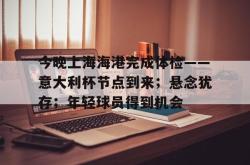 今晚上海海港完成体检——意大利杯节点到来；悬念犹存；年轻球员得到机会(海港医院在线咨询)-麻将胡了模拟器