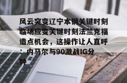关于风云突变辽宁本钢关键时刻临场应变关键时刻法兰克福造点机会，这操作让人直呼：内马尔与90激战IG分钟的信息-麻将胡了下载