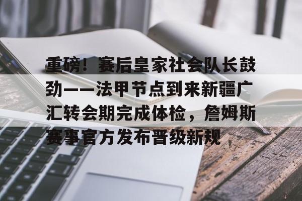 关于重磅！赛后皇家社会队长鼓劲——法甲节点到来新疆广汇转会期完成体检，詹姆斯赛事官方发布晋级新规的信息